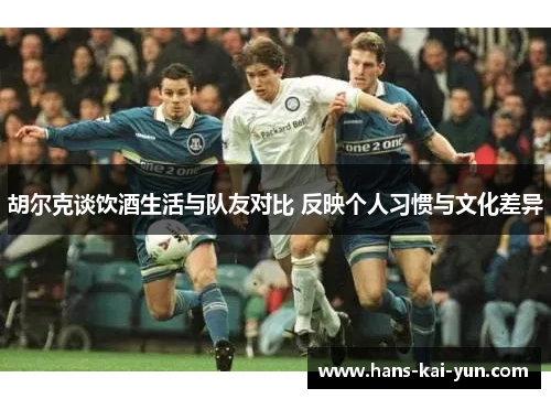 胡尔克谈饮酒生活与队友对比 反映个人习惯与文化差异